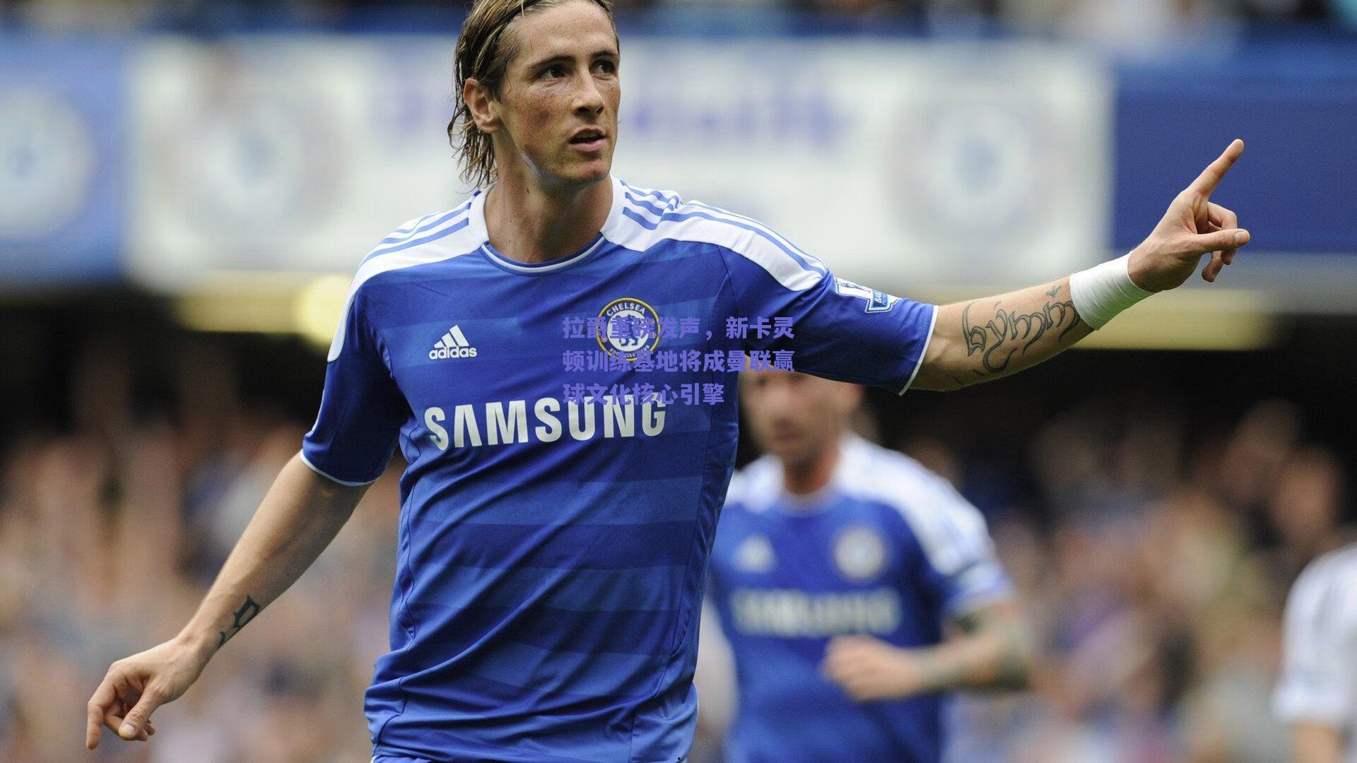 拉爵重磅发声，新卡灵顿训练基地将成曼联赢球文化核心引擎