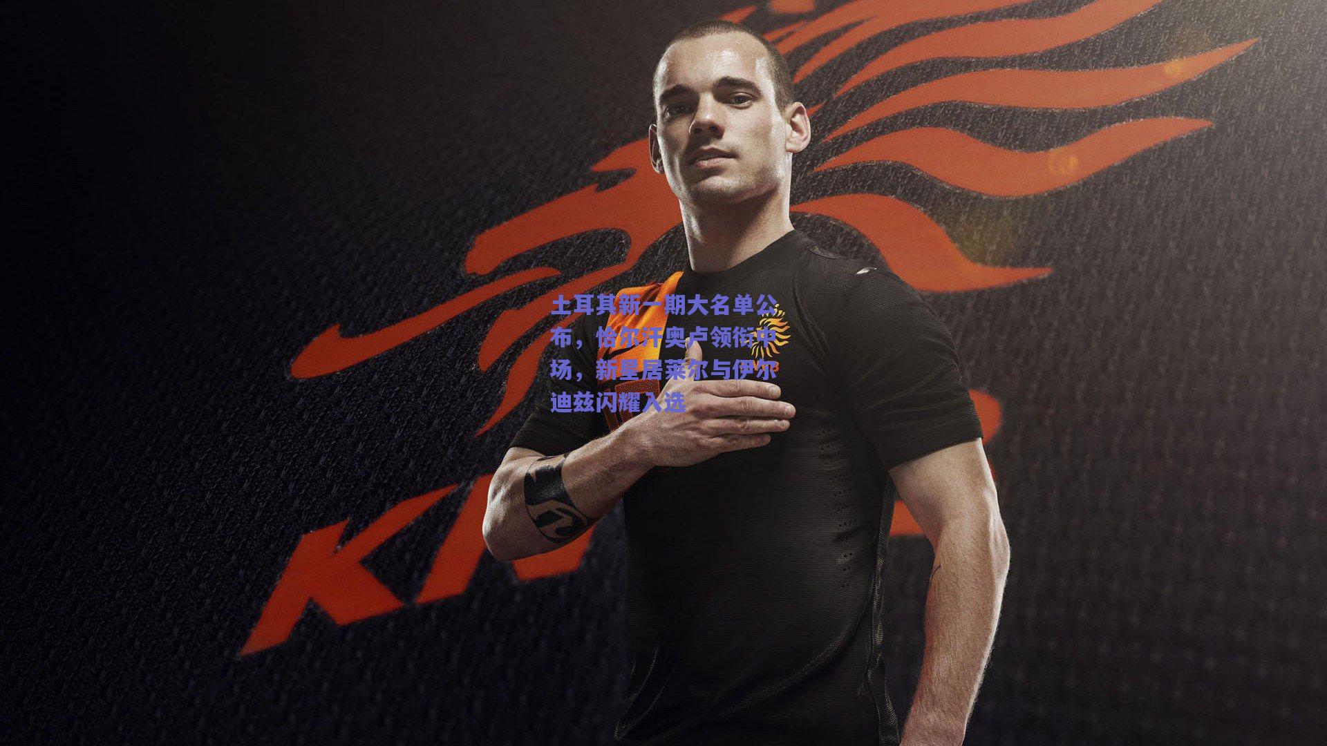 土耳其新一期大名单公布,恰尔汗奥卢领衔中场,新星居莱尔与伊尔迪兹闪耀入选